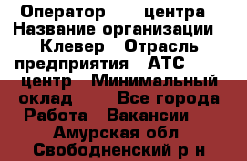 Оператор Call-центра › Название организации ­ Клевер › Отрасль предприятия ­ АТС, call-центр › Минимальный оклад ­ 1 - Все города Работа » Вакансии   . Амурская обл.,Свободненский р-н